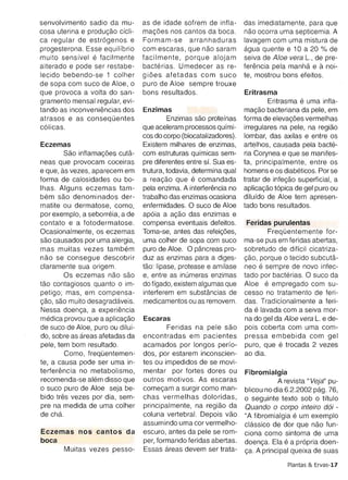 muito sensfvel e facilmente        facilmente , porque alojam       seiva de Aloe vera L., de pre­
alterado e pode ser restabe­       bacterias. Umedecer as re­       ferencia pela martha e a noi­
leeido bebendo-se 1 col her        gioes afetadas com suco          te, mostrou bons efeitos.
de sopa com suco de Aloe, 0        pure de Aloe sempre trouxe
que provoca a volta do san­        bons resultados.                 Eritrasma
gramento mensal regular, evi­                                               Eritrasma e uma infla­
tando as inconvenienclas dos       Enzimas                          macae bacteriana da pele, em
atrasos e as consequentes                   Enzimas sao protefnas forma de elevagoes vermelhas
c6licas.                           que aceleram processos qufmi­ irregulares na pele, na reqiao
                                   cos do corpo (biocatalizadores). lombar, das axilas e entre os
Eczemas                            Existem milhares de enzimas, artelhos, causada pela bacte­
         Sao lntlarnacoes cuta­    com estruturas qufmicas sem­ ria Corynea e que se manifes­
neas que provocam coceiras         pre diferentes entre sf. Sua es­ ta, principalmente, entre os
e que, as vezes, aparecem em       trutura, todavia, determina qual homens e os diabeticos, Por se
forma de calosidades ou bo­        a reacao que e comandada tratar de intecao superficial, a
Ihas. Alguns eczemas tam ­         pela enzima. A interterencia no aplicacao t6pica de gel puro ou
bern sao denominados der­          trabalho das enzimas ocasiona dilufdo de Aloe tem apresen­
matite ou dermatose , como ,       enfermidades. 0 suco de Aloe tado bons resultados.
por exemplo, a seborreia , a de    ap6ia a acao das enzimas e
contato e a fotodermatose .        compensa eventuais defeitos.      Feridas purulentas
Ocasionalmente , os eczemas        Toma-se, antes das refeigoes,            Frequenternente for­
sao causados por uma alergia,      uma colher de sopa com suco ma-se pus em feridas abertas,
mas muitas vezes tarnbern          pure de Aloe. 0 pancreas pro­ sobretudo de dificil cicatriza­
nao se consegue descobrir          duz as enzimas para a diges­ gao , porque 0 tecido subcuta­
c1aramente sua origem.             tao: lipase, protease e amflase neo e sempre de novo infec­
         Os eczemas nao sao        e, entre as murneras enzimas tado por bacterias. 0 suco da
tao contagiosos quanta 0 im­       do ffgado, existem algumas que Aloe e empregado com su­
petigo ; mas, em compensa­         interferem em substancias de cesso no tratamento de feri­
gao, sao muito desaqradaveis.      medicamentos ou as removem. das . Tradicionalmente a feri­
Nessa doenca, a experiencia                                         da e lavada com a seiva mor­
medica provou que a aplicacao      Escaras                          na do gel da Aloe vera L. e de­
de suco de Aloe, puro ou dilui ­            Feridas na pele sao pois coberta com uma com­
do , sobre as areas afetadas da    encontradas em pacientes pressa embebida com gel
pele , tem bom resultado.          acamados por longos perfo­ puro, que e trocada 2 vezes
         Como , frequenternen­     dos, por estarem inconscien­ ao dia.
te, a causa pode ser uma in­       tes ou irnped idos de se movi­
terferencia no metabolismo,        mentar por fortes dores ou Fibromialgia
recomenda-se alern disso que       outros motivos. As escaras                   A revista "Veja" pu­
o suco pure de Aloe seja be­       comecarn a surgir como man­ blicou no dia 6.2.2002 paq. 76,
bide tres vezes por dia, sem­      chas ve rmelhas doloridas, o seguinte texto sob 0 titulo
pre na medida de uma colher        principalmente, na reqiao da Quando 0 corpo inteiro do! ­
de chao                            coluna vertebral. Depois vao "A fibromialgia e um exemplo
                                   assumindo uma cor vermelho­ classico de dor que nao fun­
Eczemas nos cantos da              escuro , antes da pele se rom­ ciona como sintoma de uma
boca                               per, formando feridas abertas. doenca. Ela e a pr6pria doen­
     Muitas vezes pesso­           Essas areas devem ser trata­ ca. A principal queixa de suas

                                                                                   Plantas & Ervas-17
 