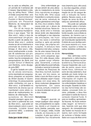 of Orally consumed Aloe vera      fica muito alto. Uma causa         vi do a reducao da hemo­
Juice on Gastrointestinal         freqOente e 0 consumo exces­       globina. Nesses casos, a uti­
Function in Normal Humans',       sivo de carne, sobretudo de        lizacao da seiva da Aloe re­
publicado em Preventive           orqaos glandulares como ffga­      velou-se sobremodo eficaz.
Medicine, de rnarco/abril de      do , timo, rins e cerebro. Outra           Ela pode ser aplicada
1985, pgs. 135 - 139.             causa pode ser 0 abuso de          diretamente sobre 0 hemato­
        Em 22 de marco de         bebidas alcoolicas, Nessa do­      ma ou na forma de com pres­
2002, a imprensa mundial no­      enca, acldo urico e minerais       sas quentes. A seiva penetra
ticiou 0 que segue: "Gel de       desse acido sao depositados        fundo na pele, cura e dilata os
Aloe vera L. reduz 0 risco de     na cartilagem e nas capsulas       capilares, de maneira que 0
ulcera estomacal. Um gel pro­     das articulacoes, nas muco­        sangue safdo dos vasos pode
duzido a partir da planta me­     sas, nos ossos e entranhas         ser reconduzido rapidamente.
dicinal Aloe vera L. poderia      vizinhas e, apos um perfodo        o efeito do suco da Aloe sem­
revelar-se util no tratamento e   ma is longo, nas proprias arti­    pre causa espanto e e, nova­
prevencao de ulceras de es­       culacoes. A estrutura mais         mente, superior a todos os
t6mago. A Aloe vera L. influ­     freqOente e de tufos, compos­      outros remedies conhecidos.
encia positivamente a produ­      tos de uma massa branca de
cao de substancias que pro­       pequenos cristais de acido         Hernorroidas
movem a cura de tumores no        urico, como pequenas agu­                   Sao definidas como
ventre. Isso foi constatado por   lhas. Em volta desses nodu­        alargamento e deforrnacoes
pesquisadores da Barts and        los , podem surgir inflama­        de vasos sangOfneos na par­
London School of Medicine         coes . Geralmente, a articula­     te externa ou interna do anus.
and Dentistry, como divulga­      cao do hallux fica avermelhada,    Causas freqOentes sao a pri­
do pela BBC.                                          a
                                  inchada e sensfvel pressao.        sao de ventre, pouco movi­
   o gel foi testado em cultu­    o Instituto de Pesquisas da        mento ffsico , sobretudo no
ras de celulas estomacais,        Aloe Vera, nos EUA, recomen­       est ilo de vida sedentario, ficar
como reportado por pesquisa­      da que, em tais casos, se          sentado por muito tempo no
dores presentes ao encontro       beba 0 suco de Aloe e que as       vasa san ita rio para leituras,
da British Society of Gastro­     areas afetadas sejam massa­        intlamacoes em orqaos da
enterology. Os pesquisadores      geadas com essa seiva . As         parte baixa do corpo, bem co­
estao confiantes em que a         dores costumam desaparecer         mo enfermidades hepaticas e
Aloe vera L. e util tarnbern no   rapidamente. Em casos              do coracao, Quando os nodu­
tratamento de ulceras que se      cr6n icos, contudo, 0 tratamen­    los das hemorroidas sao ex­
man ifestam como efeito co­       to devera estender-se por um       citados, provocam forte co­
lateral de medicamentos ini­      a do is meses.                     ceira , pontadas , 0 anus fica
bidores de mtlarnacoes, Pes­                                                     a
                                                                     perrneavel safda de muco e
quisadores do Morriston           Hematomas                          conteudo intestinal flufdo. A
Hospital planejam agora tes­              Surgem quando se           pele se modifica, apresentan­
tes sobre 0 potencial de cura     rompe qualquer vasa sangOf­        do fissuras. As fezes endure­
da Aloe vera L., que pode ser     neo, principal mente os capila­    cidas rasgam as hernorro-i­
desencadeado sobre a assim        res , devido a um impacto ex­      das, fazendo com que elas
chamada irritable bowel
            I                     terno (batida, pancada, que­       sangrem. As consequencias
syndrome' (IBS) , 0 sindrome      da). 0 sangue, entao, invade       sao lesoes na mucosa do in­
do colon irritavel",              o tecido, os rnusculos ou arti­    testino, bem como formacao
                                  culacoes, A pele que cobre 0       de tumores e ffstulas anais.
Gota (por acido urlco)            hematoma fica inicialmente          Bebe-se 0 suco de Aloe como

                                                                                     Plantas & Ervas-21
 