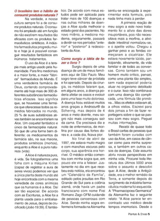 mir produtos naturais . 0 consu­    cas a Aloe ajuda melhorar 0     meu sogro a este novo trata­
mo foi ampliado ate em funcao       estado geral dos pacientes. lJomento fo i 0 alfvio das dores
de nao existirem resultados tao     novo milenio, a medicina mo­    insuportaveis, pois nao neces­
eficazes com os produtos far­       derna, seguramente, passara     sitava mais a mortina, a ativi­
rnaceuticos sinteticos. A indus­    a dividir-se nos perfodos "ante­dade intestinal normalizou-se,
tria tarrnaceutica progrediu mui­   rior" e "posterior" a redesco­  e 0 apetite voltou . Chegou a
to e hoje ja e possfvel conse­      berta da Aloe.                  ganhar peso e as feridas co­
guir resultados fantasticos em                                      mecararn a cicatrizar. Ele
inurneros tratamentos.              Como surgiu a ideia de fa­ estava novamente lucido, par­
       o    uso da Aloe e a tera­   zer 0 livro ?                   ticipando, ativamente, da vida
pia mais antiga usado pela hu­              Surgiu depois de uma familiar e de todas as conver­
manidade. Para fins medicinais      doenca de um de meus famili­ sas. Como tarnbern sou um
e a maior fonte, a maior "tabrl­    ares aqui de Sao Paulo. Meu homem muito crltico, pensei,
ca" tarmaceutica do Mundo. E        sogro teve cancer de pr6stata como uma planta tao simples,
uma verdadeira tarmacia de          e foi operado. Depois da cirur­ sem nada especial poderia
Deus, contendo comprovada­          gia, os medicos falaram que, atuar no organismo debilitado
mente ate hoje mais de 300 di­      em alguns anos, a doenca po­ e 0 curar. Isso nao combinava
ferentes substancias farmaceu­      deria afetar os ossos e evoluir com uma doenca tao compli­
ticas eficazes . Isso significa     para uma fase muito dolorosa. cada, uma f6rmula tao primiti­
que, se houvesse uma farrna­        A doenca ficou estavel muitos va ... Mas os efeitos estavam ali,
cia que oferecesse todos os re­     anos qracas a Androcur® da a olhos vistos. Escrevi para
medics fabricados no mundo,         Schering, mas depois de 4 dois jornais a fim de fazer re­
25 % de suas substancias ati­       anos e meio doente, meu so­ portagens sobre 0 que se pas­
vas tarnbern se encontrariam na     gro nao mais conseguiu sair sou com meu sogro. Peguei
Aloe. Um coquetel fantastico e      da cama. Ele precisava dia e rnuitas intorrnacoes.
unico da tarmacopela natural.       noite de enfermeiros, de mor­           Recebi de quase todo
S6 que de uma forma bem di­         fina por causa das fortes do­ o Brasil cartas de pessoas que
ferente: os medicamentos da         res e, a cada dia, ficava pior. tarnbern foram curadas com
tarmacia sao, na sua maioria ,              No final de abril de usa da Aloe, em casos de can­
produtos sinteticos (mortos) ,      1997, ele estava muito magro cer como para minha surpre­
enquanto a Aloe e a pura natu­      e com manchas escuras pelo sa, e tarnbern em outros ca­
reza (vida).                        corpo, sua aparencia era hor­ sos de doencas. Este assunto
          AAloe e natureza pura ,   rfvel. 0 medico entao comen­ abriu novas perspectivas em
e vida. Se fotografarmos uma        tou com minha sogra que, em minha vida. Procurei toda lite­
folha com a rnaquina Kirlian        pouco ele viria a falecer. Jus­ ratura dos ultimos 5000 an os
(capaz de registrar a aura de       tamente no dia em que rece­ sobre 0 assunto e descobri
seres vivos) podemos ver que        beu esta notfcia, ela encontrou que: A Aloe, desde a AntigOi­
a unica planta deste mundo ate      um "Calendario da Famflia", dade, era 0 melhor rernedio da
 hoje encontrada com a mesma        editado pelos jesuftas em Rio Terra, e somente depois do
variedade de cores anfmicas         Grande do Sui para a colonia surgimento da industria farm a­
que os humanos e a Aloe. Oaf        alerna, onde havia um padre ceutica moderna foi esquecida.
ser tao especial. De acordo         franciscano com nome Frei A "Pharmacopoea Germanica"
com as Escrituras, a Aloe foi a     Romano Zago OFM cuidando da Alemanha faz 0 seguinte
 planta usada para 0 embalsa­       de pessoas cancerosas com relato: "A Aloe parece ter en­
 mento de Jesus, depois de cru­     Aloe. Sendo minha sogra en­ contrado usa medico desde
cificado (Joao 19:39). Etantas­     fermeira formada naAlemanha tempos imemoriais. Desde 0

                                                                                   Plantas & .Ervas-S
 