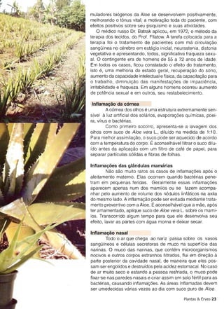 terapia dos tecidos, do Prof. Filatow. A tarefa colocada para a
terapia foi 0 tratamento de pacientes com rna circulacao
sanqulnea no cerebro em estaqio inicial, neurastenia, distonia
vegetativa e apresentando, todos, significativa fraqueza sexu­
al. 0 contingente era de homens de 55 a 72 anos de idade.
Em todos os casos, ficou constatado 0 efeito do tratamento ,
isto e, uma melhoria do estado geral, recuperacao do sono,
aumento da capacidade intelectual e ffsica, da capacitacao para
o trabalho , dimlnuicao das rnanifestacoes de impaciencia,
irritabilidade e fraqueza. Em alguns homens ocorreu aumento
de potencia sexual e em outros, seu restabelecimento.

lnflamacao da cornea
        A cornea dos olhos e uma estrutura extremamente sen­
sfvel a luz artificial dos solarios, evaporacoes qufmicas, poei­
ra, vfrus e bacterias,
        Como primeiro socorro, apresenta-se a lavagem dos
olhos com suco de Aloe vera L., dilufdo na medida de 1:10.
Para melhor assimitacao, 0 suco pode ser aquecido de acordo
com a temperatura do corpo. Eaconselhavel filtrar 0 suco dilu­
fdo antes da aplicacao com um filtro de cafe de papel, para
separar partfculas solidas e fibras de folhas.

lntlamacoes das glandulas marnarias
         Nao sao muito raros os cas os de intlarnacoes apos 0
aleitamento materno. Elas ocorrem quando bacterias pene­
tram em pequenas feridas. Geralmente essas lnflamacoes
aparecem apenas num dos mamilos ou se fazem acompa­
nhar pelo aumento de volume dos nodules linfaticos na axila
do mesmo lado. A inflamacao pode ser evitada mediante trata­
mento preventivo com a Aloe. Eaconselhavel que a mae, apos
ter amamentado, aplique suco de Aloe vera L. sobre os mami­
los. Transcorrido algum tempo para que ele desenvolva seu
efeito, lavar as partes com aqua morna e deixar secar.

lnflamacao nasal
        Todo 0 ar que chega ao nariz passa sobre os vasos
sanquineos e celulas secretoras de muco na superffcie das
narinas. 0 muco das nar inas, que contern microorganismos
noc ivos e outros corpos estranhos filtrados , flui em direcao   a
parte posterior da cavidade nasal, de maneira que eles pos­
sam ser engolidos e destrufdos pela acidez estomacal. No caso
de ar muito seco e estando a pessoa resfriada , 0 muco pode
fixar-se nas paredes nasais e cr iar assim um solo fertil para as
bacterias, causando lnflarnacoes. As areas inflamadas devem
ser umedecidas varias vezes ao dia com suco puro de Aloe.

                                                Plantas & Ervas-23
 