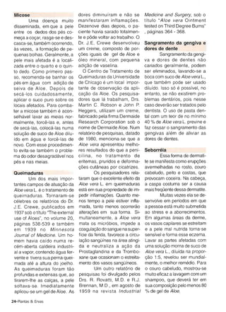 melfa a cocar, rasga-se e des­    te e pede voltar ao trabalho. 0
 casca-se, tarnbern ocorrendo,      Dr. J.E . Crewe desenvolveu          Sangramento da gengiva e
 as vezes, a formacao de pe­        um creme, composto de por­           dores de dente
  quenas bolhas. Geralmente, a      coes iguais de gel de Aloe e                 Sangramento da gengi­
 pele mais afetada e a locali­      oleo mineral , com pequena           va e dores de dentes nao
 zada entre 0 quarto e 0 quin ­     adicao de vaselina.                  cariados geralmente, podem
 to dedo . Como primeiro pas ­        o   Centro de Tratamento de        ser eliminados, lavando-se a
 so , recomenda-se banhar os        Queimaduras da Universidade          boca com suco de Aloe vera L.,
 pes em aqua com adicao de          de Ch icago e um local impor­        que tarnbern pode ser usado
 seiva de Aloe . Depois de          tante de observacao da apli­         dilufdo. Isso so e possfvel, no
 seca-los cuidadosamente ,          cacao da Aloe. Os pesquisa­          entanto, se nao existirem pro­
 aplicar 0 suco puro sobre os       do res que la trabalham, Drs.        blemas dentarios, pois nesse
 locais afetados. Para comba­       Martin C. Robson e John P.           casu deverao ser tratados pelo
 ter a micose tarnbern e aeon ­     Heggers, utilizam um creme ,         dentista. 0 usa de pasta den ­
 selhavel lavar as meias nor­       fabricado pela firma Dermaide        tal com um teor de no mfnimo
 malmente, terce-las e, antes       Research Corporation sob 0           40 % de Aloe vera L. previne e
 de seca-Ias , coloca-las numa      nome de Dermaide Aloe . Num          faz cessar 0 sangramento das
 solucao de suco de Aloe dilu­      relatorio de pesqu isas , datado     gengivas alern de aliviar as
 fdo em aqua e terce-las de         de 1980, menciona-se que a           dores de dentes.
 novo. Com esse procedimen­         Aloe vera apresentou melho­
 to evita-se tarnbern 0 proble­     res resultados do que a pen i­       Seborreia
 ma do odor desaqradavel nos        cilina , no tratamento de                    Essa forma de dermati­
 pes e nas meias.                   eritemas , pruridos e deforma­       te se manifesta como erupcoes .
                                    coes cutaneas por cicatrizes.        avermelhadas no rosto , couro
 Queimaduras                                 Os pesquisadores rela­      cabeludo, peito e costas, que
          Um dos mars irnpor­       taram que 0 excelente efeito da      provocam coceira. Na cabeca,
 tantes campos de atuacao da        Aloe vera L. em queimaduras          a caspa costuma ser a causa
 Aloe vera L. eo tratamento de      esta em sua propriedade de im­       mais freqOentedessa dermatite.
 queimaduras. Tornaram-se           pedir inflarnacoes. Quanto me­               Muitas vezes ela se de­
 celebres os relatorios do Dr.      nos tempo a pele estiver infla­      senvolve em perfodos em que
 J .E . Crewe, publicados em        mada , tanto menos ocorrerao         a pessoa esta muito submetida
 1937 sob 0 tftulo ''The external   alteracoes em sua forma . Si­        ao stress e a aborrecimentos.
 use of Aloes", no volume 20 ,      multaneamente, a Aloe vera           Em algumas areas da derme,
 paqinas 538-539 e tarnbem          mata os rnicrobtos, impede a         os vasos capilares se estreitam
 em 1939 no Minnesota               coaqulacao do sangue na super­       e a pele mal nutrida torna-se
 Journal of Medicine. Um ho­        ffcie da ferida, favorece a circu­   sensfvel e forma esse eczema.
 mem havia ca fdo numa re­          lacao sangOfnea na area atingi­      Lava r as partes afetadas com
 cern-aberta caldeira industri­     da e neutraliza a acao da            uma solucao morna de suco de
 al a vapor, contendo aqua fer­     Prostaglandina e da Trornbo­         Aloe vera L., diluida na propor­
 vente e tivera sua perna quei­     xane que ocasionam 0 estreita­       cao 1:5, reve lou ser mundial­
 mada ate a altura do joelho .      mento dos vasos sang Ofneos.         mente, 0 me lhor rernedio . Para
 As queimaduras foram tao                    Um outro relata rio de      o couro cabeludo, rnostrou-se
 profundas e extensas que , ao      pesqu isas foi divulgado pelos       muito eficaz a lavagem com um
 tirarem-Ihe as calcas, a pele      Drs . R. Rovatti , M.D. e R.J.       shampoo, que devera ter em
 soltava-se. Imediatamente          Brennan , M.D. , em agosto de        sua cornposicao pelo menos 80
 aplicou-se um gel de Aloe . As     1959 na revista Industrial           % de gel de Aloe.

24-Plantas & Ervas
 