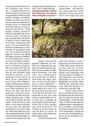 antigas plantas medicinais pelo     Aloe produzida na Europa ?        Aids e fibromialgia onde para
homem. Tambem no Extremo
Oriente e na Asia, ela era rnui­
to procurada e considerada um
rernedio eficaz no tratamento
de feridas externas e males in­
ternos. No ana 600 a.C., aAloe
chegou a Persia, Sumatra e
India, por interrnedio de comer­
ciantes arabes. Acredita-se
que a palavra Aloe venha des­
sa epoca e tinha 0 significado
de "amargo". A babosa (ou Aloe
vera L.), por seus efeitos tera­
peuticos e regenerados , e men­
cionada em passagens bfbli­
cas, nos antigos hleroqlitos
egfpcios e ate foi uma planta
estrateqica usada em batalhas
como as de Alexandre, 0 Gran­
de. Nas conquistas de Alexan­               Existem cerca de 400      estas tres doencas, 0 suco e
dre, esse era 0 unico paliativo     especies diferentes da Aloe.      preparado exclusivamente com
para os ferimentos de guerra.       Para fins medicinais sao usa­     a folha inteira (sem espinhos) ,
500 anos antes de Cristo, ha­       das no Ocidente apenas dois.      ou seja, junto com a casca.
via enormes plantacoes de           95% do suco da Aloe mundial­      Este suco e amargo biliar e ne­
Aloe de alta qualidade (Aloe        mente consumido, e da Aloe        cessita uma preparacao com
succotrina Lamarck) , na ilha       vera L. aqui no Brasil chama­     mel pure para se conseguir um
Socotora no "chifre oriental" da    do popularmente de Babosa.        gosto aqradavet. Usa-se para a
Africa. De la, a mercadoria ia      Suas folhas sao largas , gros­    preparacao do suco em um
para a China, India, Malasia e      sas e cheias de gel proprio       liquiditicador de cozinha, 300 9
Tibete. A lenda diz que Alexan­     para os sucos vitalizantes. 1     da folha com casca sem espi­
dre Magno conquistou essa ilha      ha com 10 mil a 12 mil plantas    nhos, 500 9 de mel puro e 4
para melhor abastecer seu e­        rende depois de 4 anos 15 a       colheres de sopa de Pinga.
xercito com Aloe , pois ele so      30 kg de folhas por planta ou                Desta mistura usa-se
partia para uma guerra quan­        150 a 360 tlha de folhas . Con­   para 0 acompanhamento para­
do dispunha de Aloe em quan­        siderando-se que para cada        lela das terapias da medicina ofi­
tidade suficiente para 0 trata­     10 kg de folhas obtem-se 7 li­    cial nos casos de cancer, Aids
mento dos ferimentos de suas        tros de suco, a producao de       e fibromialgia , 1 colher de sopa
tropas. A Aloe transformou-se,      suco/ha/ano e de aproximada­      cheia 15 minutos antes das tres
assim, numa planta estrateqi­       mente 250 mil Iitros. Existem     reteicoes diarias. Impressionan­
ca, pois quem mais depressa         hoje aproximadamente 100          te e 0 resultado da dirninuicao
conseguisse curar seus solda­       milh6es de consumidores de        dos efeitos colaterais da quimio
dos, seria mais poderoso e reu­     suco de Aloe no mundo, os         e da radioterapia. Desejamos
niria condicoes de vitoria. AAloe   quais bebem esta bebida vita­     que, em breve esta bebida pos­
cura todos tipos de feridas 3 a     Iizante diariamente.              sa ser de usa obriqatorio nes­
4 vezes mais rapidamente que                A melhor Aloe para fins   tas terapias .

6-Plantas & Ervas
 
