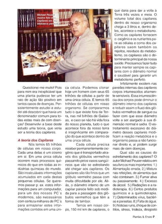 chega a 3 Iitros e, dentro de­
                                                                      les , acontece 0 metabolismo.
                                                                      Como os capilares fornecem
                                                                      o oxiqenio e os nutrientes pa­
                                                                      ra as celulas e como dos ca­
                                                                      pilares saem tarnbern os
                                                                      rejeitos, residues do metabo­
                                                                      lismo, os capilares sao 0 de­
                                                                      terminante principal da nossa
                                                                      saude, Precisamos fazer tudo
                                                                      para manter sempre os capi ­
                                                                      lares com 0 diametro normal
                                                                      e saudavel para garant ir um
                                                                      metabolismo perfeito.
                                                                            Infelizmente existem nas
    Questionei-me muito! Pois     ca celula . Podemos clonar        paredes internas das capilares
para mim era inexplicavel que     hoje um homem com seus 65         corpos intumescidos altamen­
uma planta pudesse ter um         trilhoes de celulas a partir de   te sensiveis. Essa inturnescen­
raio de acao tao positivo em      uma unica celula, E temos 65      cia dos corpos pode diminuir 0
tantos casos de doencas. Per­     trilhoes de celulas em nosso      diametro interno dos capilares
sistentemente estudei e estu­     organismo . Se compararmos        e reduzir assim 0 fluxo dos g16­
dei ate descobrir que havia um    tudo 0 que existe fora da Ter­    bulos vermelhos de sangue ou
denominador comum para to­        ra, nas mil bilhoes de Galaxi­    fazer com que esse diametro
das estas mais de cem doen­       as, e caso se nao ha vida fora    volte a ser alargado a sua di­
cas' Desenvolvi a base deste      do nosso planeta, tudo 0 que      mensae normal e sadia. a es­
estudo uma teoria, que veria      acontece fora da nosso terra      treitamento excessivo do dia­
ser a teoria dos capilares.       e insign ificante em compara­     metro desses capilares modi­
                                  cao do que acontece dentro de     ficam a reacao metab6lica e 0
A teoria dos Capilares            uma unica celula,                 organismo passa a nao funcio­
        N6s temos 65 trilhoes             Cada celula precisa       nar direito e, al podem surgir
de celulas em nosso corpo.        receber permanentemente oxi­      mais de cem doencas.
Cada uma delas e um cosmo         qenlo que e transportado atra­           Qual sao as causas do
em si. Em uma unica celula        ves dos gl6bulos vermelhos        estreitamento dos capilares? a
ocorrem mais processos qui­       passando pelos vasos sangOi­      autor Michael Peuser relatou em
rnicos do que em todas as in­     neos que VaG se estreitando       seu Iivroos mais importantes: 1.)
dustrias quimicas do mundo.       ate chegar aos capilares . as     Alirnentacao errada, 2.) Mistura
Sao incalculaveis intorrnacoes    capilares sao tao finos que um    nas refeicoes, de alimentos que
acumulados em cada destas         gl6bulo vermelho pass a com       nao combinam. 3.) Fumar ativa
pequenas celulas. Se quere­       muita dificuldade por ele. Ali­   ou passivamente. 4.) Excesso
mos passar p. ex . estes infor­   as, 0 diarnetro interno de um     de alcool. 5.) Hadiacoes e a ra­
rnacoes para um computador,       capilar parece feito sob medi­    dioterapia. 6.) Certos produtos
para um dos nossos PC's           da para a passagem dos g16­       quimicos e a quimioterapia.
modernos, sao necessaries         bulos vermelhos que tern a        7.) Determinados virus, bacteri­
com certeza milhares de PC 's     forma de tambor.                  as e parasitas. 8.) Falta de aqua.
para armazenar estes infor­               Temos em nosso cor­       9.) Noticiasruins,choque de con­
rnacoes contidos em uma uni­      po, 150 mil km de capilares, 0    flitos, stress, tristeza, desgosto

                                                                                   Plantas & Ervas-7
 