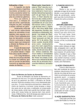 mostrou excelente redutor na­        bebida vitalizante preparada a     devido a sua grande capaci
tural das dolorosas manifesta­       partir do gel fresco da Aloe       dade de penetracao , vanta
coes de problemas qastricos.         vera L. A "Aloe" descrita nes­     gem que nao e encontrada n
         Para uso externo , a        tes Iivros sao cristais produzi­   maioria de outros produtos.
Aloe vera L. e indicado em           dos a partir do latex (pequena
caso de cortes, queimaduras,         quantidade de um suco am a­                  2)A9AO
irritacoes da pele, insolacoes       relo-marrom entre a casca e           ANTI-INFLAMATORIA:
e lesoes cutaneas em geral.          o gel da Aloe vera L.). Aprox.              Tem uma acao s imila
         Atualmente a Aloe vera      200 a 400 Iitros deste latex       ados esteroides como a cor
L. esta sendo redescoberta           sao aquecidos, fervidos, con­      tisona, porern sem os efeito
depois de submetida a inves­         centrados e cristalizados , ren­   nocivos que esta ultima pro
tiqacoes mais seguras e pro ­        dendo 1 kg cristais de "Aloe".     voca . Por esta razao , pod
fundas. Foram realizadas ana ­       Estes cristais com 0 nome          utilizar-se em todos os trans
Iises de laboratorio e provas        "A loe" possuem um teor de         tornos inftamatorios, como
clfnicas controladas e testes        aprox. 50 % de alofna. Eles        bursite , artrite , ou picadas d
duplos cegos que asseguram           foram usados durante 2000          inseto.
a eficacia da Babosa em es­          anos como medicamento                       Para um melhor efe it
tudos oficiais .                     para fins bem especfficos,         sobre a pele, coloque um algo
         E quais sao essas propri­   mas hoje em dia, sao ultrapas­     dao, empapado com 0 gel d
edades que fazem da Aloe vera        sados, devido aos seus diver­      Aloe vera e cubra-o para evita
L. um produto natural e maravi­      sos efeitos colaterais. Ne­        que evapore. Um ponto impor
Ihoso para a saude e beleza ?        nhum medico e tarrnaceutico        tante a ressaltar e que a Alo
        o  Dr. Greg Henderson,       pode e deve recomendar es­         vera nao contern cortisona
diretor de uma clfnica naturista,    tes "A loes" em cristais. 0 mo­    mas contern enzimas e outro
no Estado da California, apoi­       derno suco vitalizante da Aloe     elementos que a tornam alta
ado em provas de laboratorio,        ainda nao se encontra nos li­      mente anti-inflamatoria.
menciona as seguintes propri­        vros dos medicos e tarrnaceu­
edades da Babosa:                    ticos.                              3) A9AO COAGULANTE:
                                                                              Como a Aloe vera con
                                                                        tern alto conteudo de calcic
                                                                        potassic , ela provoca a forma
                                                                        cao de uma rede de fibras qu
   Carta da Ministra da saude da Alemanha                               retem os eritrocitos do sangue
           Enviei ao Ministerio da Saude da Alemanha um                 ajudando assim , a coagula
   exemplar do meu Iivro. Em carta de agradecimento data­               cao e a cicatrizacao necessa
   da de 9 de dezembro de 2002, 0 Ministerio da Saude                   ria. 0 calcic e um element
   escreve:"A Ministra recebeu e ficou muito interessada pela           muito importante para 0 bom
   sua obra.. E muito importante acompanhar 0 desenvolvi­               funcionamento do sistem
   mento da medicina e conhecer novas terapias e meios                  nervoso e para a acao rnus
   dos quais ela se vale para a restitulcao ou preservacao              cu lar, sendo um grand
   de nossa sauce, ainda mais quando isso tarnbern repre­               catalisador em todo 0 proces
   senta abrir novas fontes de reservas bem mais econo­                 so de cicatrizacao,
   micas. A Ministra Sra . Schm idt deseja para este livro e ao
   Percurso da Vitoria da Aloe muito sucesso."                          4) A9AO QUERATOLITICA
                                                                               Esta acao permite qu
                                                                        a pele danificada ou ferida s

                                                                                       Plantas & Ervas-l
 
