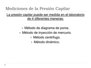 Mediciones de la Presión Capilar
La presión capilar puede ser medida en el laboratorio
de 4 diferentes maneras:
 Método de diagrama de poros.
 Método de inyección de mercurio.
 Método centrifugo.
 Método dinámico.
 