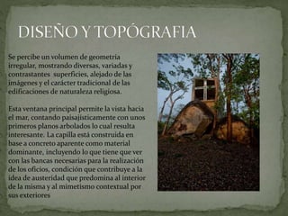 Se percibe un volumen de geometría
irregular, mostrando diversas, variadas y
contrastantes superficies, alejado de las
imágenes y el carácter tradicional de las
edificaciones de naturaleza religiosa.
Esta ventana principal permite la vista hacia
el mar, contando paisajísticamente con unos
primeros planos arbolados lo cual resulta
interesante. La capilla está construida en
base a concreto aparente como material
dominante, incluyendo lo que tiene que ver
con las bancas necesarias para la realización
de los oficios, condición que contribuye a la
idea de austeridad que predomina al interior
de la misma y al mimetismo contextual por
sus exteriores
 