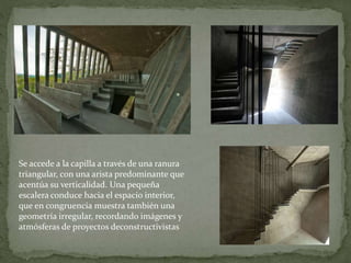 Se accede a la capilla a través de una ranura
triangular, con una arista predominante que
acentúa su verticalidad. Una pequeña
escalera conduce hacia el espacio interior,
que en congruencia muestra también una
geometría irregular, recordando imágenes y
atmósferas de proyectos deconstructivistas
 