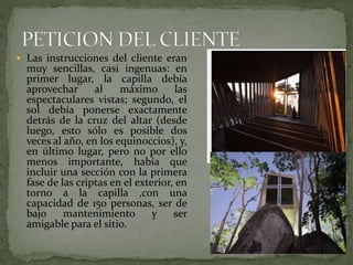  Las instrucciones del cliente eran
muy sencillas, casi ingenuas: en
primer lugar, la capilla debía
aprovechar al máximo las
espectaculares vistas; segundo, el
sol debía ponerse exactamente
detrás de la cruz del altar (desde
luego, esto sólo es posible dos
veces al año, en los equinoccios), y,
en último lugar, pero no por ello
menos importante, había que
incluir una sección con la primera
fase de las criptas en el exterior, en
torno a la capilla ,con una
capacidad de 150 personas, ser de
bajo mantenimiento y ser
amigable para el sitio.
 