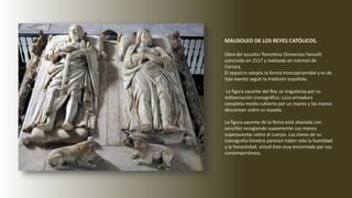 MAUSOLEO DE LOS REYES CATÓLICOS.
Obra del escultor florentino Domenico Fancelli
concluida en 1517 y realizada en mármol de
Carrara.
El sepulcro adopta la forma troncopiramidal y es de
tipo exento según la tradición española.
La figura yacente del Rey se singulariza por su
militarización iconográfica. Luce armadura
completa medio cubierta por un manto y las manos
descansan sobre su espada.
La figura yacente de la Reina está ataviada con
sencillez recogiendo suavemente sus manos
superpuestas sobre el cuerpo. Las claves de su
iconografía fúnebre parecen haber sido la humildad
y la honestidad, virtud ésta muy encomiada por sus
contemporáneos.
 