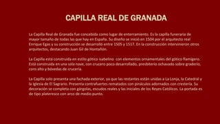 La Capilla Real de Granada fue concebida como lugar de enterramiento. Es la capilla funeraria de
mayor tamaño de todas las que hay en España. Su diseño se inició en 1504 por el arquitecto real
Enrique Egas y su construcción se desarrolló entre 1505 y 1517. En la construcción intervinieron otros
arquitectos, destacando Juan Gil de Hontañón.
La Capilla está construida en estilo gótico isabelino con elementos ornamentales del gótico flamígero.
Está construida en una sola nave, con crucero poco desarrollado, presbiterio ochavado sobre graderío,
coro alto y bóvedas de crucería.
La Capilla solo presenta una fachada exterior, ya que las restantes están unidas a La Lonja, la Catedral y
la Iglesia de El Sagrario. Presenta contrafuertes rematados con pináculos adornados con crestería. Su
decoración se completa con gárgolas, escudos reales y las iniciales de los Reyes Católicos. La portada es
de tipo plateresco con arco de medio punto.
CAPILLA REAL DE GRANADA
 