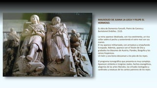 MAUSOLEO DE JUANA LA LOCA Y FELIPE EL
HERMOSO.
Es obra de Domenico Fancelli, Pietro de Carona y
Bartolomé Ordóñez. 1519.
La reina aparece idealizada, con rica vestimenta, un rico
collar sobre el pecho y sosteniendo el cetro real con sus
manos.
El rey aparece militarizado, con armadura y empuñando
la espada. Además, aparece con el Toisón de Oro y
grabados los blasones de Austria, Flandes, Borgoña y los
reinos hispánicos.
Un león y una leona descansan a los pies de los reyes.
El programa iconográfico que presenta es muy complejo.
Aparecen símbolos e insignias reales, hechos evangélicos,
alegorías de las artes liberales, las virtudes teologales y
cardinales y estatuas de los santos patronos de los reyes.
 