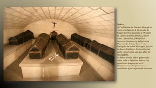 CRIPTA.
La Capilla Real de Granada alberga los
restos mortales de D. Fernando de
Aragón (centro izquierda) y Dª Isabel
de Castilla (centro derecha), de Dª.
Juana I (derecha), D. Felipe I el
Hermoso (izquierda) y del príncipe
Miguel, hijo del rey Manuel I de
Portugal y de Isabel de Aragón, hija de
los Reyes Católicos. Ella murió en el
parto y el príncipe a los dos años de
edad (1500).
De haber vivido, habría gobernado
sobre toda la Península Ibérica, las
posesiones aragonesas en el
Mediterráneo y las posesiones
castellanas y portuguesas de ultramar.
 