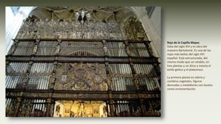 Reja de la Capilla Mayor.
Data del siglo XVI y es obra del
maestro Bartolomé. Es una de las
rejas más bellas del siglo XVI
español. Está estructurada, del
mismo modo que un retablo, en
tres plantas y un ático y mezcla el
estilo gótico y el plateresco.
La primera planta es sobria y
combina vegetales, figuras
desnudas y medallones con bustos
como ornamentación.
 