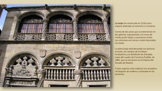 La Lonja fue construida en 1518 como
espacio dedicado al comercio y a la banca.
Consta de dos pisos que se exteriorizan en
dos galerías superpuestas con arcos de
medio punto abajo y escarzanos arriba.
Las columnas son torsas y están decoradas
con bolas.
La planta baja está decorada con pinturas
murales, los retratos de los Reyes
fundadores y La Rendición de Granada,
copia del cuadro de Francisco Pradilla, de
1882, que se encuentra en el Palacio del
Senado de Madrid.
El piso superior está cubierto con armadura
rectangular de madera y ochavada en los
extremos.
 