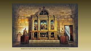 Retablo de la Pasión de 1521, con tablas de Dierick Bouts, Pedro Machuca y Jacopo Torni.
 