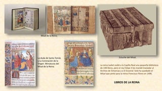 La reina Isabel cedió a la Capilla Real una pequeña biblioteca
de 148 libros, pero el rey Felipe II los mandó trasladar al
Archivo de Simancas y a El Escorial. Solo ha quedado el
Misal que pintó para la reina Francisco Flores en 1496.
La duda de Santo Tomás
y La Coronación de la
Virgen. Miniaturas del
Misal de la Reina.
Misal de la Reina.
Estuche del Misal.
LIBROS DE LA REINA
 