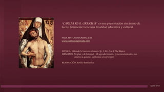 Capilla Real. Corona de Isabel la Católica.
“CAPILLA REAL. GRANADA” es una presentación sin ánimo de
lucro. Solamente tiene una finalidad educativa y cultural.
PARA MAYOR INFORMACIÓN:
www.capillarealgranada.com
MÚSICA: Häendel. Concerto Grosso, Op. 3 No. 2 in B Flat Major,
IMÁGENES: Propias y de Internet. Mi agradecimiento y reconocimiento a sus
autores a quienes pertenece el copyright.
REALIZACIÓN: Emilio Fernández.
Agosto 2016
 