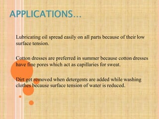 Lubricating oil spread easily on all parts because of their low
surface tension.
Cotton dresses are preferred in summer because cotton dresses
have fine pores which act as capillaries for sweat.
Dirt get removed when detergents are added while washing
clothes because surface tension of water is reduced.
 
