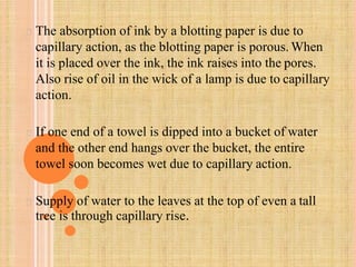 The absorption of ink by a blotting paper is due to
capillary action, as the blotting paper is porous. When
it is placed over the ink, the ink raises into the pores.
Also rise of oil in the wick of a lamp is due to capillary
action.
If one end of a towel is dipped into a bucket of water
and the other end hangs over the bucket, the entire
towel soon becomes wet due to capillary action.
Supply of water to the leaves at the top of even a tall
tree is through capillary rise.
 