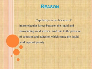 REASON
Capillarity occurs because of
intermolecular forces between the liquid and
surrounding solid surface. And due to thepressure
of cohesion and adhesion which cause the liquid
work against gravity.
 