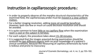 Instruction in capillaroscopic procedure2:
• In order to properly observe all the morpho structural characteristics of the
examined field, the capillaroscopy probe must be moved in a slow uniform
motion.
• For a better imaging resolution, adding more oil could be beneficial.
However, both too few or much oil could decrease resolution and should
be avoided.
• It is quite common to have little or no capillary flow when the examination
room is cool or the subject is nervous.
• For each subject, the procedure takes about 15–30 minutes.
• It is suggested that the images acquired during examination should be
analysed by two different experts with no prior knowledge of a patient’s
clinical conditions, because the measuring of capillary dimensions by hand
is tedious and prone to inaccuracy
Journal of Cosmetic Dermatology, vol. 4, no. 3, pp.153–162,
 