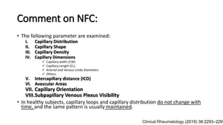 Comment on NFC:
• The following parameter are examined:
I. Capillary Distribution
II. Capillary Shape
III. Capillary Density
IV. Capillary Dimensions
 Capillary width (CW)
 Capillary Length (CL)
 Arterial and Venous Limbs Diameters.
 Others.
V. Intercapillary distance (ICD)
VI. Avascular Areas
VII. Capillary Orientation
VIII.Subpapillary Venous Plexus Visibility
• In healthy subjects, capillary loops and capillary distribution do not change with
time, and the same pattern is usually maintained.
Clinical Rheumatology (2019) 38:2293–2297
 