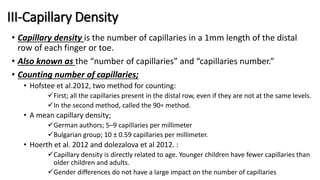 III-Capillary Density
• Capillary density is the number of capillaries in a 1mm length of the distal
row of each finger or toe.
• Also known as the “number of capillaries” and “capillaries number.”
• Counting number of capillaries;
• Hofstee et al.2012, two method for counting:
First; all the capillaries present in the distal row, even if they are not at the same levels.
In the second method, called the 90∘ method.
• A mean capillary density;
German authors; 5–9 capillaries per millimeter
Bulgarian group; 10 ± 0.59 capillaries per millimeter.
• Hoerth et al. 2012 and dolezalova et al 2012. :
Capillary density is directly related to age. Younger children have fewer capillaries than
older children and adults.
Gender differences do not have a large impact on the number of capillaries
 