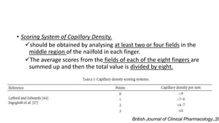 • Scoring System of Capillary Density.
should be obtained by analysing at least two or four fields in the
middle region of the nailfold in each finger.
The average scores from the fields of each of the eight fingers are
summed up and then the total value is divided by eight.
British Journal of Clinical Pharmacology,,20
 