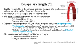 B-Capillary length (CL)
• Capillary length (CL) is the distance between the apex of a capillary loop and the
point where the capillary loop is no longer visible.
• Also known as “loop length” and “capillary height.”
• The normal upper limit for the whole capillary length:-
Is between 92 and 295 𝜇m
Its mean value is 240―38.3 𝜇
• Capillary loops longer than 300 𝜇m (0.300 mm) are elongated(mega capillary)
Physiologically, capillaries in a person’s identical fingers have a similar length, which
varies from person to person and in physically altered fingers.
Diabetes patients often have shorter capillaries, only up to 10 𝜇m long, (“shoal of
fishes or elephant nose”)
• Methods of Measuring Capillary Width and Length.
Can be measured either manually
Or by an automated mechanism.
Capillaroscopic findings,”seminars in arthritis & rheumatism, vol. 30, no. 6, pp. 397–
402,2001.
 