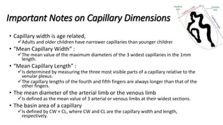 Important Notes on Capillary Dimensions
• Capillary width is age related,
Adults and older children have narrower capillaries than younger children.
• “Mean Capillary Width” :
The mean value of the maximum diameters of the 3 widest capillaries in the 1mm
length.
• “Mean Capillary Length” :
Is determined by measuring the three most visible parts of a capillary relative to the
venular plexus.
The capillary lengths of the fourth and fifth fingers are always longer than that of the
other fingers.
• The mean diameter of the arterial limb or the venous limb
Is defined as the mean value of 3 arterial or venous limbs at their widest sections.
• The basin area of a capillary
Is defined by CW × CL, where CW and CL are the capillary width and length,
respectively.
 