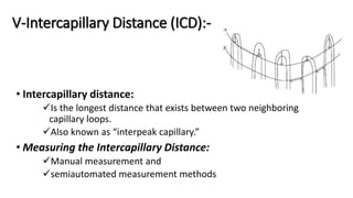 V-Intercapillary Distance (ICD):-
• Intercapillary distance:
Is the longest distance that exists between two neighboring
capillary loops.
Also known as “interpeak capillary.”
• Measuring the Intercapillary Distance:
Manual measurement and
semiautomated measurement methods
 