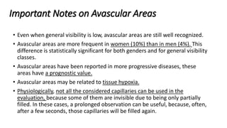 Important Notes on Avascular Areas
• Even when general visibility is low, avascular areas are still well recognized.
• Avascular areas are more frequent in women (10%) than in men (4%). This
difference is statistically significant for both genders and for general visibility
classes.
• Avascular areas have been reported in more progressive diseases, these
areas have a prognostic value.
• Avascular areas may be related to tissue hypoxia.
• Physiologically, not all the considered capillaries can be used in the
evaluation, because some of them are invisible due to being only partially
filled. In these cases, a prolonged observation can be useful, because, often,
after a few seconds, those capillaries will be filled again.
 