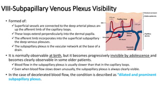 VIII-Subpapillary Venous Plexus Visibility
• Formed of:
Superficial vessels are connected to the deep arterial plexus and finally to terminal arterioles which make
up the afferent limb of the capillary loops.
These loops extend perpendicularly into the dermal papilla.
The efferent limb incorporates into the superficial subpapillary venous plexus (PVS) and interfaces with
the deep venous plexuses.
The subpapillary plexus is the vascular network at the base of a finger nailfold into which capillaries
drain.
• It is normally observable at birth, but it becomes progressively invisible by adolescence and
becomes clearly observable in some older patients.
Blood flow in the subpapillary plexus is usually slower than that in the capillary loops.
Even when blood flow slows down unusually, the subpapillary plexus is always clearly visible.
• In the case of decelerated blood flow, the condition is described as “dilated and prominent
subpapillary plexus.
 