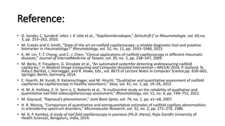 Reference:
• O. Sander, C. Sunderk¨otter, I. K¨otte et al., “Kapillarmikroskopie,” Zeitschrift f¨ur Rheumatologie, vol. 69,no.
3, pp. 253–262, 2010.
• M. Cutolo and V. Smith, “State of the art on nailfold capillaroscopy: a reliable diagnostic tool and putative
biomarker in rheumatology?” Rheumatology, vol. 52, no. 11, pp. 1933–1940, 2013.
• K.-M. Lin, T.-T. Cheng, and C.-J. Chen, “Clinical applications of nailfold capillaroscopy in different rheumatic
diseases,” Journal of InternalMedicine of Taiwan, vol. 20, no. 3, pp. 238–247, 2009.
• M. Berks, P. Tresadern, G. Dinsdale et al., “An automated systemfor detecting andmeasuring nailfold
capillaries,” in Medical Image Computing and Computer-Assisted Intervention—MICCAI 2014, P. Golland, N.
Hata,C.Barillot, J. Hornegger, and R. Howe, Eds., vol. 8673 of Lecture Notes in Computer Science,pp. 658–665,
Springer, Berlin, Germany, 2014.
• C. Hoerth, M. Kundi, R. Katzenschlager, and M. Hirschl, “Qualitative and quantitative assessment of nailfold
capillaries by capillaroscopy in healthy volunteers,” Vasa, vol. 41, no. 1, pp. 19–26, 2012.
• H. M. A. Hofstee, E. H. Sern´e, C. Roberts et al., “A multicentre study on the reliability of qualitative and
quantitative nail-fold videocapillaroscopy assessment,” Rheumatology, vol. 51, no. 4, pp. 749–755, 2012.
• M. Gayraud, “Raynaud’s phenomenon,” Joint Bone Spine, vol. 74, no. 1, pp. e1–e8, 2007.
• H. R. Maricq, “Comparison of quantitative and semiquantitative estimates of nailfold capillary abnormalities
in scleroderma spectrum disorders,” Microvascular Research, vol. 32, no. 2, pp. 271–276, 1986.
• M. D. P. Kamboj, A study of nail fold capillaroscopy in psoriasis [Ph.D. thesis], Rajiv Gandhi University of
Health Sciences, Bengaluru, India, 2014.
 