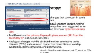 Value of Nailfold capillaroscopy:
• The early detection of microvascular changes that can occur in some
inflammatory connective tissue diseases.
• The American College Of Rheumatology/European League Against
Rheumatism, this feature of capillaroscopy has been suggested as an
additional criterion for the classification criteria of systemic sclerosis
(SSc)
• To differentiate the primary Raynaud’s phenomenon (RP) from the
secondary RP in rheumatic diseases.
• Analogous changes may be observed in other connective tissue
diseases (CTDs) such as mixed connective tissue disease, overlap
syndromes, dermatomyositis, and polymyositis.
Annals of the Rheumatic Diseases, vol. 55, no. 8, pp. 507–
 