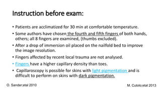 Instruction before exam:
• Patients are acclimatized for 30 min at comfortable temperature.
• Some authors have chosen the fourth and fifth fingers of both hands,
others; all 8 fingers are examined, (thumbs excluded).
• After a drop of immersion oil placed on the nailfold bed to improve
the image resolution.
• Fingers affected by recent local trauma are not analysed.
• Fingers have a higher capillary density than toes.
• Capillaroscopy is possible for skins with light pigmentation and is
difficult to perform on skins with dark pigmentation.
M. Cutolo;etal 2013
O. Sander;etal 2010
 
