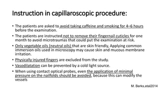 Instruction in capillaroscopic procedure:
• The patients are asked to avoid taking caffeine and smoking for 4–6 hours
before the examination.
• The patients are instructed not to remove their fingernail cuticles for one
month to avoid microtraumas that could put the examination at risk.
• Only vegetable oils (neutral oils) that are skin friendly, Applying common
immersion oils used in microscopy may cause skin and mucous membrane
irritation.
• Physically injured fingers are excluded from the study.
• Vasodilatation can be prevented by a cold light source.
• When using contact optical probes, even the application of minimal
pressure on the nailfolds should be avoided, because this can modify the
vessels
M. Berks,etal2014
 