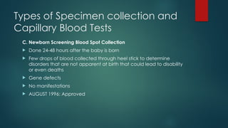 Types of Specimen collection and
Capillary Blood Tests
C. Newborn Screening Blood Spot Collection
 Done 24-48 hours after the baby is born
 Few drops of blood collected through heel stick to determine
disorders that are not apparent at birth that could lead to disability
or even deaths
 Gene defects
 No manifestations
 AUGUST 1996: Approved
 
