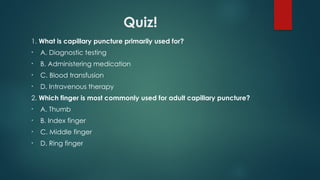 Quiz!
1. What is capillary puncture primarily used for?
• A. Diagnostic testing
• B. Administering medication
• C. Blood transfusion
• D. Intravenous therapy
2. Which finger is most commonly used for adult capillary puncture?
• A. Thumb
• B. Index finger
• C. Middle finger
• D. Ring finger
 