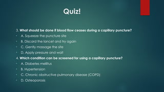 Quiz!
3. What should be done if blood flow ceases during a capillary puncture?
• A. Squeeze the puncture site
• B. Discard the lancet and try again
• C. Gently massage the site
• D. Apply pressure and wait
4. Which condition can be screened for using a capillary puncture?
• A. Diabetes mellitus
• B. Hypertension
• C. Chronic obstructive pulmonary disease (COPD)
• D. Osteoporosis
 