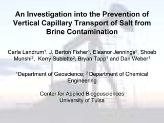 An Investigation into the Prevention of
  Vertical Capillary Transport of Salt from
            Brine Contamination

Carla Landrum1, J. Berton Fisher1, Eleanor Jennings2, Shoeb
  Munshi2, Kerry Sublette2, Bryan Tapp1 and Dan Weber1

   1Department   of Geoscience; 2 Department of Chemical
                        Engineering

            Center for Applied Biogeosciences
                    University of Tulsa
 