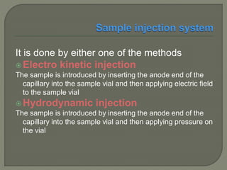 It is done by either one of the methods
Electro kinetic injection
The sample is introduced by inserting the anode end of the
capillary into the sample vial and then applying electric field
to the sample vial
Hydrodynamic injection
The sample is introduced by inserting the anode end of the
capillary into the sample vial and then applying pressure on
the vial
 