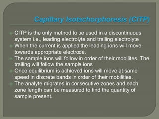  CITP is the only method to be used in a discontinuous
system i.e., leading electrolyte and trailing electrolyte
 When the current is applied the leading ions will move
towards appropriate electrode.
 The sample ions will follow in order of their mobilites. The
trailing will follow the sample ions
 Once equilibrium is achieved ions will move at same
speed in discrete bands in order of their mobilities.
 The analyte migrates in consecutive zones and each
zone length can be measured to find the quantity of
sample present.
 