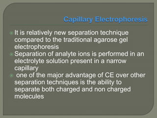  It is relatively new separation technique
compared to the traditional agarose gel
electrophoresis
 Separation of analyte ions is performed in an
electrolyte solution present in a narrow
capillary
 one of the major advantage of CE over other
separation techniques is the ability to
separate both charged and non charged
molecules
 