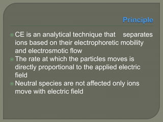  CE is an analytical technique that separates
ions based on their electrophoretic mobility
and electrosmotic flow
 The rate at which the particles moves is
directly proportional to the applied electric
field
 Neutral species are not affected only ions
move with electric field
 