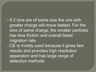 If 2 ions are of same size the one with
greater charge will move fastest. For the
ions of same charge, the smaller particles
has less friction and overall faster
migration rate.
CE is mostly used because it gives fast
results and provides high resolution
separation and has large range of
detection methods
 