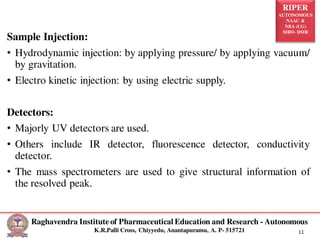 RIPER
AUTONOMOUS
NAAC &
NBA (UG)
SIRO- DSIR
Raghavendra Institute of Pharmaceutical Education and Research - Autonomous
K.R.Palli Cross, Chiyyedu, Anantapuramu, A. P- 515721 11
Sample Injection:
• Hydrodynamic injection: by applying pressure/ by applying vacuum/
by gravitation.
• Electro kinetic injection: by using electric supply.
Detectors:
• Majorly UV detectors are used.
• Others include IR detector, fluorescence detector, conductivity
detector.
• The mass spectrometers are used to give structural information of
the resolved peak.
 