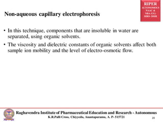 RIPER
AUTONOMOUS
NAAC &
NBA (UG)
SIRO- DSIR
Raghavendra Institute of Pharmaceutical Education and Research - Autonomous
K.R.Palli Cross, Chiyyedu, Anantapuramu, A. P- 515721 20
• In this technique, components that are insoluble in water are
separated, using organic solvents.
• The viscosity and dielectric constants of organic solvents affect both
sample ion mobility and the level of electro-osmotic flow.
Non-aqueous capillary electrophoresis
 