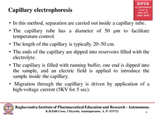 RIPER
AUTONOMOUS
NAAC &
NBA (UG)
SIRO- DSIR
Raghavendra Institute of Pharmaceutical Education and Research - Autonomous
K.R.Palli Cross, Chiyyedu, Anantapuramu, A. P- 515721 6
• In this method, separation are carried out inside a capillary tube.
• The capillary tube has a diameter of 50 μm to facilitate
temperature control.
• The length of the capillary is typically 20–50 cm.
• The ends of the capillary are dipped into reservoirs filled with the
electrolyte.
• The capillary is filled with running buffer, one end is dipped into
the sample, and an electric field is applied to introduce the
sample inside the capillary.
• Migration through the capillary is driven by application of a
high-voltage current (5KV for 5 sec).
Capillary electrophoresis
 