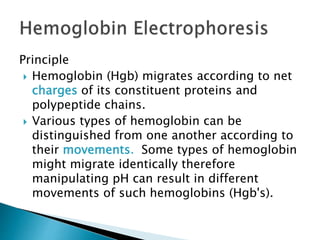 Principle
 Hemoglobin (Hgb) migrates according to net
charges of its constituent proteins and
polypeptide chains.
 Various types of hemoglobin can be
distinguished from one another according to
their movements. Some types of hemoglobin
might migrate identically therefore
manipulating pH can result in different
movements of such hemoglobins (Hgb's).
 